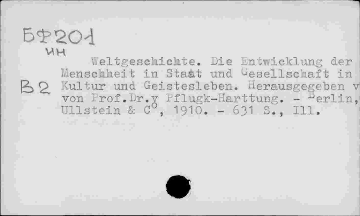 ﻿VH
iïeltgeschichte. Die Entwicklung der Menschheit in Staàt und Gesellschaft in
2. Kultur und Geistesleben. Herausgegeben v von Prof.Dr.v Pflugk-Harttung. - Berlin, Ullstein & C°, 1910. - 631 S., Ill.